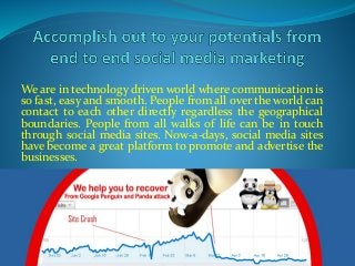 We are in technology driven world where communication is
so fast, easy and smooth. People from all over the world can
contact to each other directly regardless the geographical
boundaries. People from all walks of life can be in touch
through social media sites. Now-a-days, social media sites
have become a great platform to promote and advertise the
businesses.
 