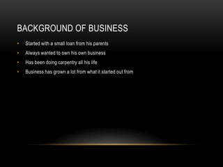 BACKGROUND OF BUSINESS
•   Started with a small loan from his parents
•   Always wanted to own his own business
•   Has been doing carpentry all his life
•   Business has grown a lot from what it started out from
 