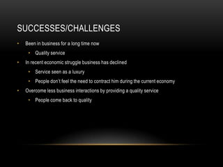 SUCCESSES/CHALLENGES
•   Been in business for a long time now
     • Quality service
•   In recent economic struggle business has declined
     • Service seen as a luxury
     • People don’t feel the need to contract him during the current economy
•   Overcome less business interactions by providing a quality service
     • People come back to quality
 