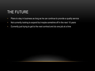 THE FUTURE
•   Plans to stay in business as long as he can continue to provide a quality service
•   Not currently looking to expand but maybe sometime off in the next 10 years
•   Currently just trying to get to the next contract and do one job at a time
 