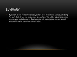 SUMMARY
•   If you want to own your own business you have to be dedicated to what you are doing.
    You can’t slack off and you always have to work hard. You get the job done no matter
    how many set backs there are. Quality service with respectable prices and a good
    attitude will be what keeps the business going.
 