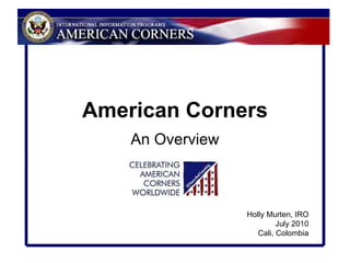 American Corners An Overview Holly Murten, IRO July 2010 Cali, Colombia 