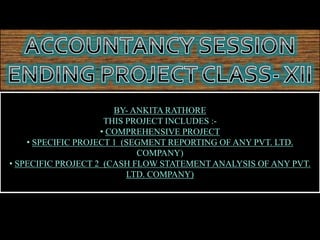 BY- ANKITA RATHORE
THIS PROJECT INCLUDES :-
• COMPREHENSIVE PROJECT
• SPECIFIC PROJECT 1 (SEGMENT REPORTING OF ANY PVT. LTD.
COMPANY)
• SPECIFIC PROJECT 2 (CASH FLOW STATEMENT ANALYSIS OF ANY PVT.
LTD. COMPANY)
 