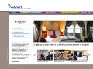 BRANDS DISTRIBUTION SUSTAINABLE DEVELOPMENTHUMAN RESOURCESGROUP SOLIDARITY ACCOR
><
FIGURESAT31/12/2013
A genuine experience, a strong commitment to quality
Mercure is the only midscale hotel
brand that combines the strength
of an international network
guaranteed with a strong quality
commitment with the warm
experience of hotels that are all
different, rooted in their local
community and managed by
enthusiastic hoteliers.
Located in city centers, by the sea or
in the mountains, the Mercure network
welcomes business and leisure
travellers across the world.
743 HOTELS
91,083 ROOMS
51 COUNTRIES
Accor in Brief
Mercure Arbat Moscow – Russia Mercure Saint Lary – France Mercure Seoul Ambassador Gangnam – South
Korea
mercure.com
Mercure Poitiers Centre – France
12
 