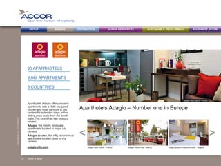 BRANDS DISTRIBUTION SUSTAINABLE DEVELOPMENTHUMAN RESOURCESGROUP SOLIDARITY ACCOR
><
FIGURESAT31/12/2013
Aparthotels Adagio – Number one in Europe
Aparthotels Adagio offers modern
apartments with a fully equipped
kitchen and hotel services in city
centers for extended stays with a
sliding price scale from the fourth
night. The brand has two product
ranges:
Adagio, the trendy, midscale
aparthotels located in major city
centers;
Adagio access, the nifty, economical
aparthotels located close to city
centers.
90 APARTHOTELS
9,848 APARTMENTS
8 COUNTRIES
Accor in Brief
Adagio Caen Centre – France Adagio Vienna City – Austria Adagio access Brussels Europe – Belgiumadagio-city.com
13
Adagio Paris Opéra – France
 