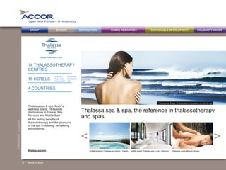 BRANDS DISTRIBUTION SUSTAINABLE DEVELOPMENTHUMAN RESOURCESGROUP SOLIDARITY ACCOR
><
FIGURESAT31/12/2013
14 THALASSOTHERAPY
CENTRES
18 HOTELS
4 COUNTRIES
Thalassa sea & spa, the reference in thalassotherapy
and spas
Thalassa sea & spa, Accor’s
wellness brand, 14 seaside
destinations in France, Italy,
Morocco and Middle-East
All the lasting benefits of
thalassotherapy and the pleasures
of the spa in relaxing, revitalizing
surroundings.
Sofitel Quiberon Thalassa sea & spa – France Sofitel Agadir Thalassa sea & spa – Morocco Massage under affusion showerthalassa.com
> THALASSA SEA & SPA
Accor in Brief14
Thalassa sea & spa, 14 destinations d’exception en bord de mer
SOFITEL
PULLMAN
MGALLERY
NOVOTEL
MERCURE
IBIS
 