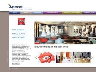 BRANDS DISTRIBUTION SUSTAINABLE DEVELOPMENTHUMAN RESOURCESGROUP SOLIDARITY ACCOR
><
FIGURESAT31/12/2013
ibis, well-being at the best price
Ibis, the European leader in
economy hotels offers guests the
highest level of service and the
ultimate in comfort in its category at
the best market price.
The brand guarantees its
customers all over the world a
consistent offer: a modern,
connected and soundproofed room,
an innovative and supremely
comfortable bed, breakfast from
4am to 12 noon, and a wide range
of restaurant concepts.
1,000 HOTELS
124,022 ROOMS
59 COUNTRIES
Accor in Brief
ibishotel.com
15
The new public areas
 