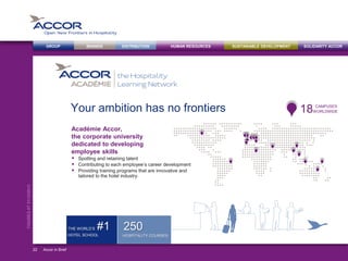BRANDS DISTRIBUTION SUSTAINABLE DEVELOPMENTHUMAN RESOURCESGROUP SOLIDARITY ACCOR
FIGURESAT31/12/2013
Your ambition has no frontiers
Académie Accor,
the corporate university
dedicated to developing
employee skills
 Spotting and retaining talent
 Contributing to each employee’s career development
 Providing training programs that are innovative and
tailored to the hotel industry.
Accor in Brief22
250
HOSPITALITY COURSES
WORLDWIDE18 CAMPUSES
THE WORLD’S #1
HOTEL SCHOOL
 