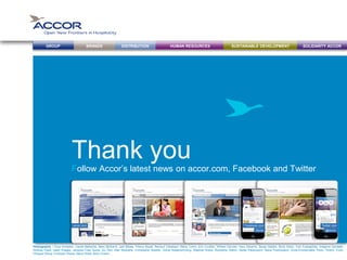 BRANDS DISTRIBUTION SUSTAINABLE DEVELOPMENTHUMAN RESOURCESGROUP SOLIDARITY ACCOR
Follow Accor’s latest news on accor.com, Facebook and Twitter
Thank you
accor.com Facebook.com
/Accor
Twitter.com
@Accor
Photographs : Coco Armadeil, Carole Bellaiche, Marc Bertrand, Joël Biletta, Thierry Bouët, Renaud Callebaut, Rémy Cortin, Eric Cuvillier, William Denizet, Heru Desanto, Serge Detalle, Brice Dirles, Tom Evangelidis, Grégoire Gardette,
Rodney Hyett, Getty Images, Jacques-Yves Gucia, Gu Han, Alan Keohane, Christopher Kewish, Vichai Kiatamornvong, Stephan Kraus, Rodolphe Optich, Seree Palanusont, Slava Pozdnyakov, Anne-Emmanuelle Thion, Thierry Truck,
Philippe Wang, Christoph Weiss, Steve Wells, Boris Zuliani.
 