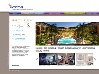 BRANDS DISTRIBUTION SUSTAINABLE DEVELOPMENTHUMAN RESOURCESGROUP SOLIDARITY ACCOR
><
FIGURESAT31/12/2013
Sofitel, the leading French ambassador in international
luxury hotels
The Sofitel and its Ambassadors
link the world with French
elegance across a collection of
unique addresses offering their
guests and partners a “cousu
main” service enriched with
emotion, performance and a
passion for excellence.
121 HOTELS
30,941 ROOMS
41 COUNTRIES
Accor in Brief
Sofitel So Bangkok – Thailand Sofitel Casablanca Tour Blanche – Morocco Sofitel Paris Arc de Triomphe – Francesofitel.com
Sofitel Legend Cartagena Santa Clara – Colombia
6
 