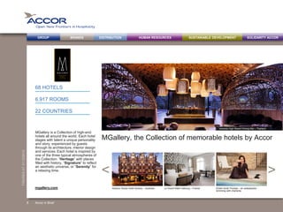 BRANDS DISTRIBUTION SUSTAINABLE DEVELOPMENTHUMAN RESOURCESGROUP SOLIDARITY ACCOR
><
FIGURESAT31/12/2013
MGallery, the Collection of memorable hotels by Accor
MGallery is a Collection of high-end
hotels all around the world. Each hotel
stages with talent a unique personality
and story, experienced by guests
through its architecture, interior design
and services. Each hotel is inspired by
one of the three typical atmospheres of
the Collection: “Heritage” with places
filled with history, “Signature” to reflect
an aesthetic universe, or “Serenity” for
a relaxing time.
68 HOTELS
6,917 ROOMS
22 COUNTRIES
Accor in Brief
Harbour Rocks Hotel Sydney – Australia Le Grand Hôtel Cabourg – France Kristin Scott Thomas – an ambassador
brimming with charisma
mgallery.com
Veranda High Resort Chiang Mai – Thailand
8
 