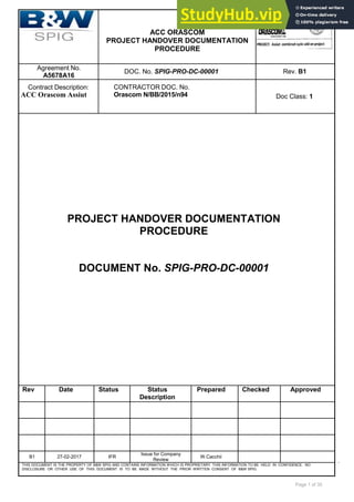 Page 1 of 35
ACC ORASCOM
PROJECT HANDOVER DOCUMENTATION
PROCEDURE
Agreement No.
A5678A16
DOC. No. SPIG-PRO-DC-00001 Rev. B1
Contract Description:
ACC Orascom Assiut
CONTRACTOR DOC. No.
Orascom N/BB/2015/n94 Doc Class: 1
PROJECT HANDOVER DOCUMENTATION
PROCEDURE
DOCUMENT No. SPIG-PRO-DC-00001
Rev Date Status Status
Description
Prepared Checked Approved
B1 27-02-2017 IFR
Issue for Company
Review
W.Cacchii
THIS DOCUMENT IS THE PROPERTY OF B&W SPIG AND CONTAINS INFORMATION WHICH IS PROPRIETARY. THIS INFORMATION TO BE HELD IN CONFIDENCE. NO
DISCLOSURE OR OTHER USE OF THIS DOCUMENT IS TO BE MADE WITHOUT THE PRIOR WRITTEN CONSENT OF B&W SPIG.
 