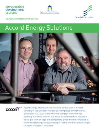 Accord Energy Solutions
Accord Energy, a hydrocarbon accounting consultancy, is the ﬁrst
company in Scotland to be founded as an employee-owned business.
Established in 2010, at a time when the Aberdeen oil market was
booming, they chose a model that would aid staff retention, knowing it
would give them an edge over competitors. Since then the company has
enjoyed outstanding success and surpassed the ambitious growth targets
set by the founders at the outset.
EMPLOYEE OWNERSHIP IN ACTION
 