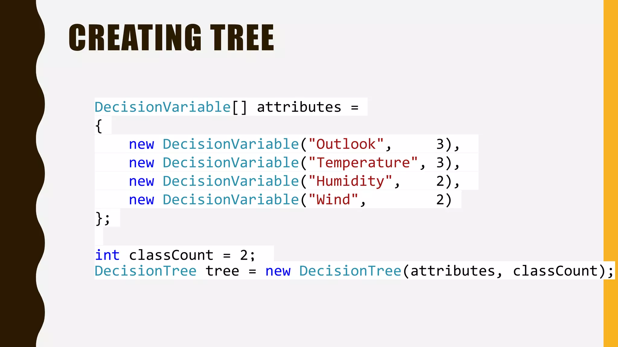 CREATING TREE DecisionVariable[] attributes = { new DecisionVariable("Outlook", 3), new DecisionVariable("Temperature", 3), new DecisionVariable("Humidity", 2), new DecisionVariable("Wind", 2) }; int classCount = 2; DecisionTree tree = new DecisionTree(attributes, classCount); 