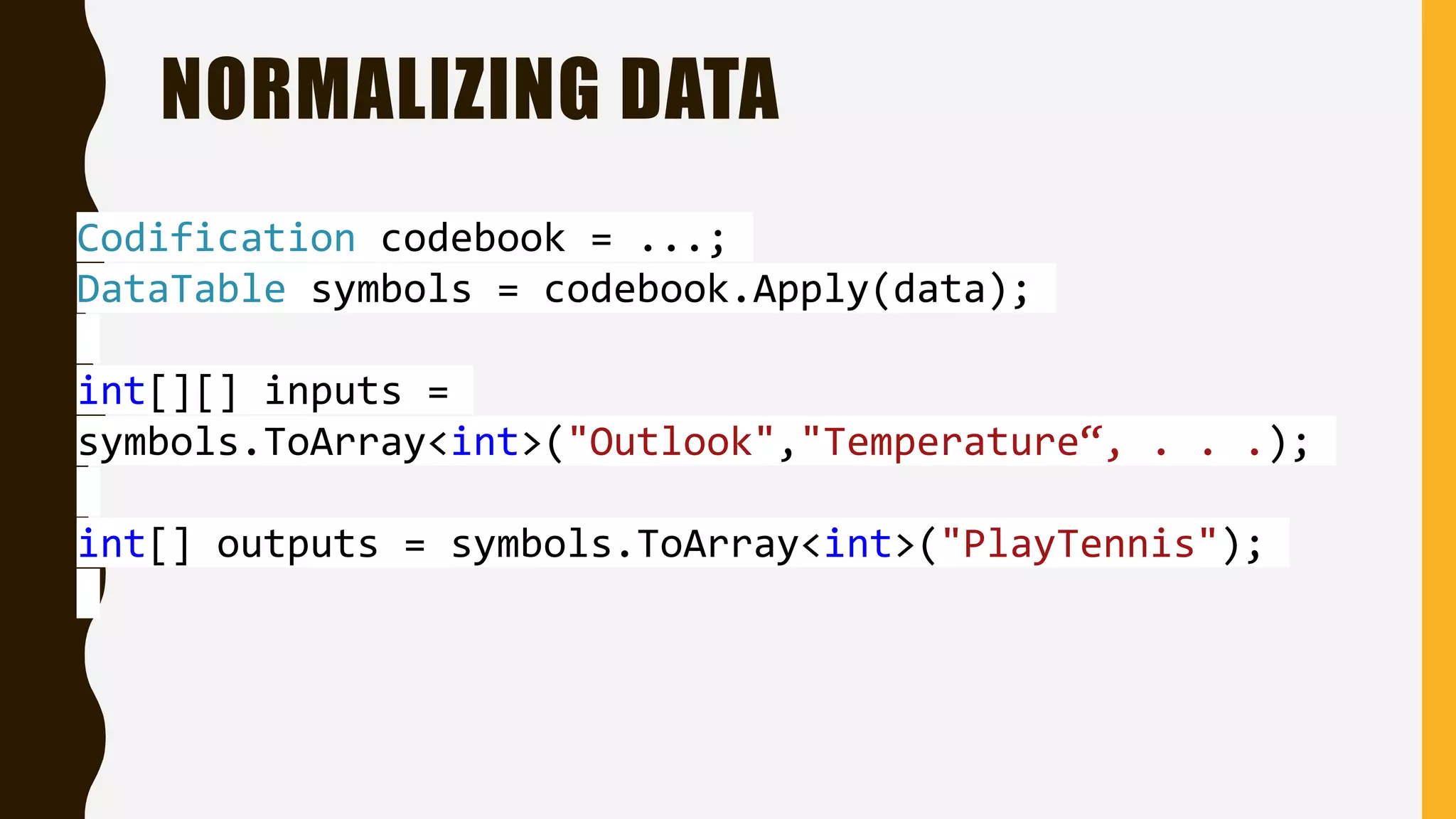 NORMALIZING DATA Codification codebook = ...; DataTable symbols = codebook.Apply(data); int[][] inputs = symbols.ToArray<int>("Outlook","Temperature“, . . .); int[] outputs = symbols.ToArray<int>("PlayTennis"); 