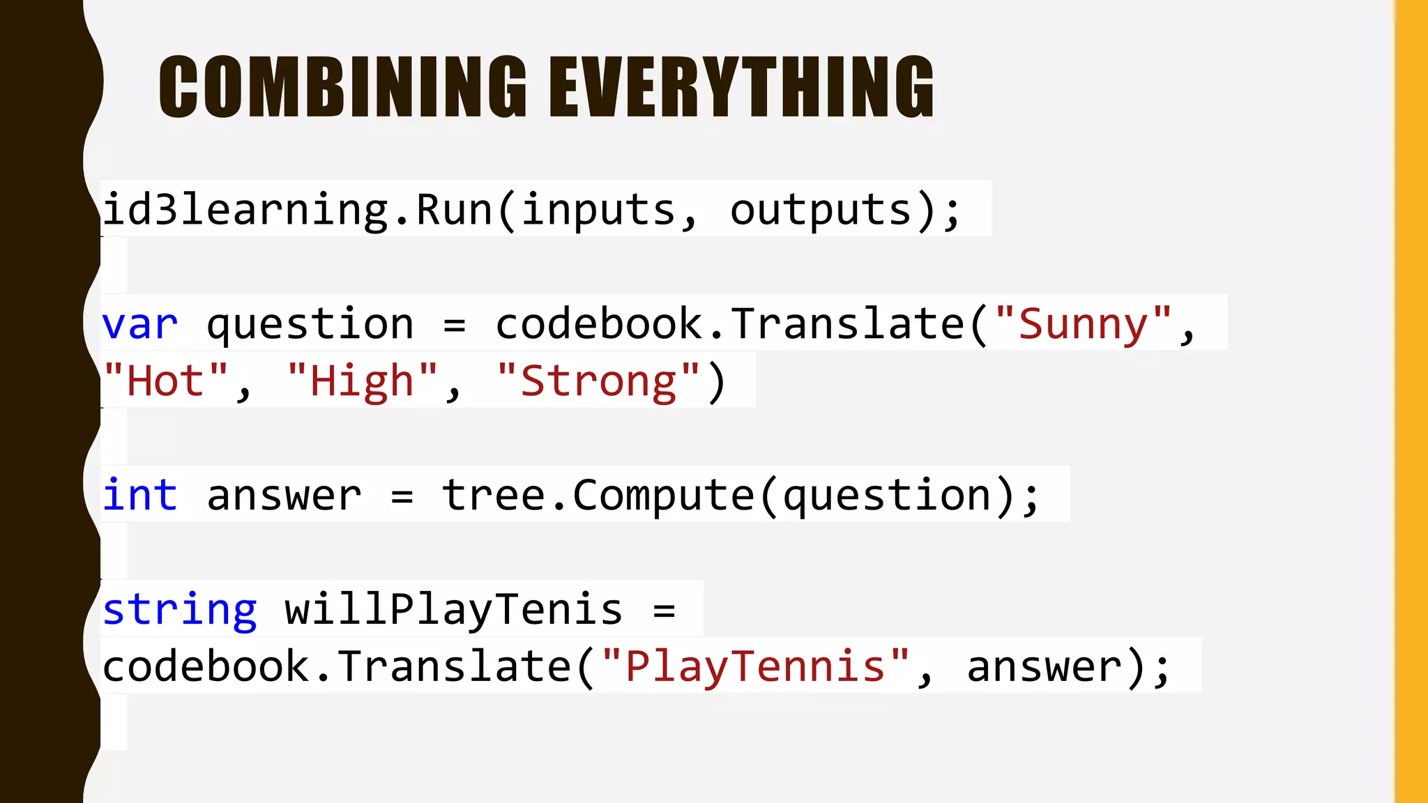 COMBINING EVERYTHING id3learning.Run(inputs, outputs); var question = codebook.Translate("Sunny", "Hot", "High", "Strong") int answer = tree.Compute(question); string willPlayTenis = codebook.Translate("PlayTennis", answer); 