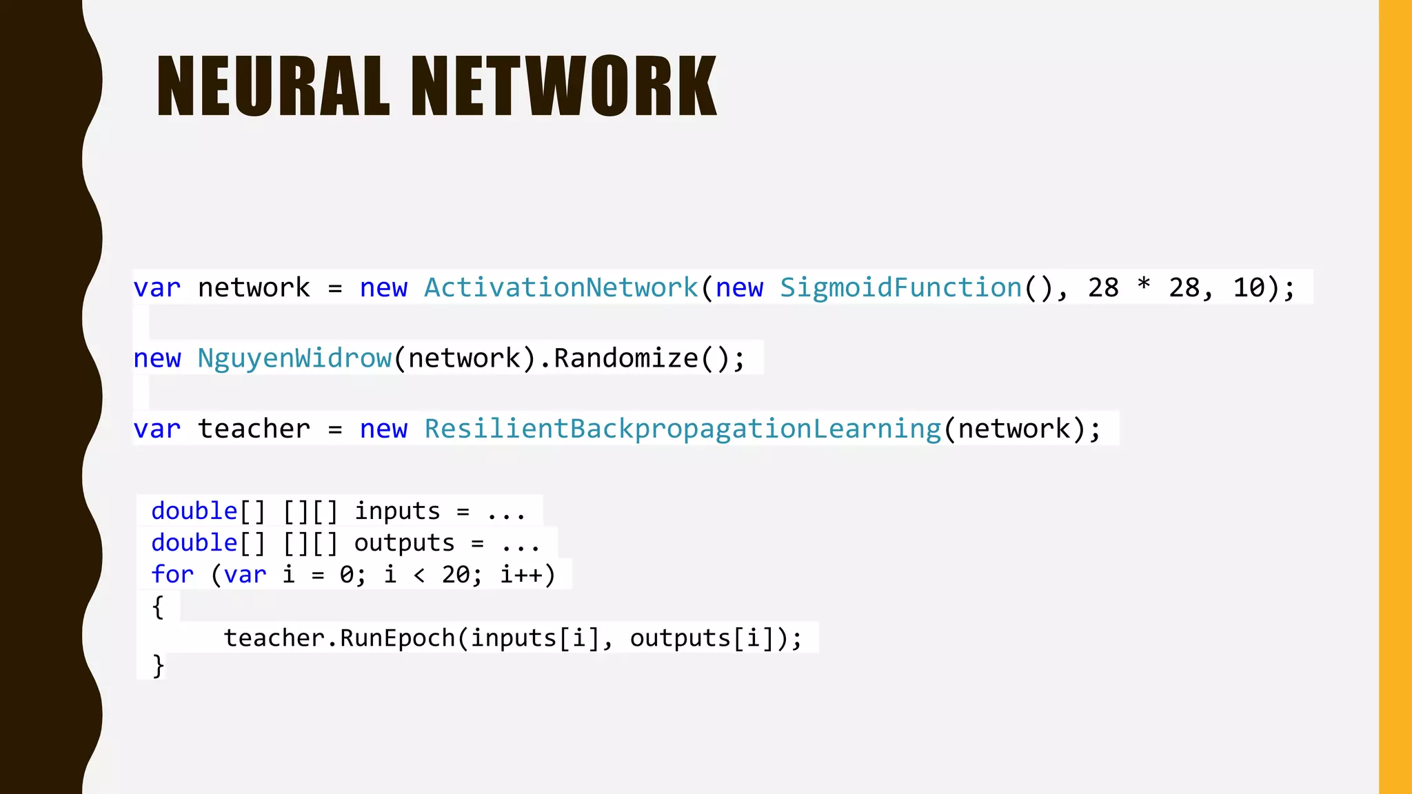 NEURAL NETWORK var network = new ActivationNetwork(new SigmoidFunction(), 28 * 28, 10); new NguyenWidrow(network).Randomize(); var teacher = new ResilientBackpropagationLearning(network); double[] [][] inputs = ... double[] [][] outputs = ... for (var i = 0; i < 20; i++) { teacher.RunEpoch(inputs[i], outputs[i]); } 