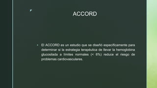 z
ACCORD
 El ACCORD es un estudio que se diseñó específicamente para
determinar si la estrategia terapéutica de llevar la hemoglobina
glucosilada a límites normales (< 6%) reduce el riesgo de
problemas cardiovasculares.
 