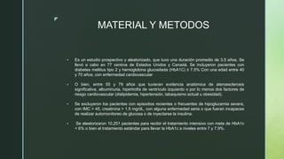 z
MATERIAL Y METODOS
 Es un estudio prospectivo y aleatorizado, que tuvo una duración promedio de 3.5 años. Se
llevó a cabo en 77 centros de Estados Unidos y Canadá. Se incluyeron pacientes con
diabetes mellitus tipo 2 y hemoglobina glucosilada (HbA1C) ≥ 7.5% Con una edad entre 40
y 70 años, con enfermedad cardiovascular
 O bien, entre 55 y 79 años que tuvieran evidencia anatómica de ateroesclerosis
significativa, albuminuria, hipertrofia de ventrículo izquierdo o por lo menos dos factores de
riesgo cardiovascular (dislipidemia, hipertensión, tabaquismo actual u obesidad).
 Se excluyeron los pacientes con episodios recientes o frecuentes de hipoglucemia severa,
con IMC > 45, creatinina > 1.5 mg/dL, con alguna enfermedad seria o que fueran incapaces
de realizar automonitoreo de glucosa o de inyectarse la insulina.
 Se aleatorizaron 10,251 pacientes para recibir el tratamiento intensivo con meta de HbA1c
< 6% o bien el tratamiento estándar para llevar la HbA1c a niveles entre 7 y 7.9%.
 