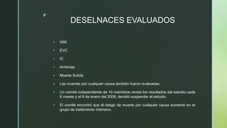 z
DESELNACES EVALUADOS
 IAM
 EVC
 IC
 Arritmias
 Muerte Subita
 Las muertes por cualquier causa también fueron evaluadas.
 Un comité independiente de 10 miembros revisó los resultados del estudio cada
6 meses y el 8 de enero del 2008, decidió suspender el estudio.
 El comité encontró que el riesgo de muerte por cualquier causa aumentó en el
grupo de tratamiento intensivo.
 