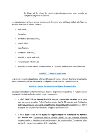 de départ et de retour de congés maternité/parentaux, pour prendre en
compte les objectifs de carrière.
Les signataires du présent accord conviennent de mener une politique globale et d’agir sur
les neuf domaines d’actions suivants :
• embauche,
• formation,
• promotion professionnelle,
• qualification,
• classification,
• conditions de travail,
• sécurité et santé au travail,
• rémunération effective et
• articulation entre activité professionnelle et l'exercice de la responsabilité familiale.
Article 1er
- Champ d’application
Le présent avenant est applicable à l’ensemble des entreprises relevant du champ d’application
de la convention collective nationale de la coopération maritime du 7 décembre 2004.
Article 2 - Rappel des dispositions légales de négociation
Cet accord est établi conformément aux diverses dispositions législatives et règlementaires
relatives à l’égalité professionnelle à savoir notamment :
• la loi n° 2010-1330 du 9 novembre 2010 portant réforme des retraites, qui a prévu
que les entreprises dont l’effectif est au moins égal à 50 salariés, ont l’obligation
d’être couvertes par un accord collectif relatif à l’égalité professionnelle ou, à défaut
d’accord, par un plan d’action relatif à l’égalité professionnelle.
• la loi n° 2014-873 du 4 août 2014 pour l’égalité réelle des femmes et des hommes
qui dispose que l’entreprise négocie chaque année sur les objectifs d’égalité
professionnelle et salariale entre les femmes et les hommes dans l’entreprise, ainsi
que sur les mesures permettant de les atteindre.
2
 