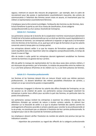 vigueur, mettront en œuvre des mesures de progression ; par exemple, dans le cadre de
recrutement pour des postes à représentation essentiellement masculine, des actions de
communication à l'attention des femmes seront mises en œuvre, et inversement pour les
métiers à représentation essentiellement féminine.
L’employeur pourra être amené à privilégier, l'embauche des hommes ou des femmes, dans
le but d'améliorer la parité au sein d'un niveau de classification, d'une catégorie
socioprofessionnelle ou d'un secteur d'activité de l'entreprise.
Article 3-2 – Formation
Les partenaires sociaux de la branche de la coopération maritime reconnaissent pleinement
l’intérêt de la formation professionnelle qui est un droit qui doit être ouvert équitablement à
tous, femmes et hommes. Les entreprises veilleront à respecter un égal accès à la formation
entre les femmes et les hommes, et ce, quel que soit le type de formation et que les salariés
concernés soient à temps plein ou à temps partiel.
Les entreprises doivent veiller à ce que les moyens de formations apportés aux salariés
soient équilibrés dans leur répartition selon les catégories socioprofessionnelles, le temps de
travail, le sexe et l'âge.
Afin de tendre à cette parité les entreprises devront également sensibiliser les femmes
comme les hommes à la gestion de leur carrière.
Afin de pallier le manque de représentation de l’un des deux sexes dans certains métiers, il
est nécessaire de permettre, par la formation, la création de passerelles entre les métiers où
il y a une forte présence d'hommes et les métiers où il y a une forte présence de femmes.
Article 3-3 – Promotion professionnelle
Les femmes et les hommes doivent être en mesure d'avoir accès aux mêmes parcours
professionnels ; ils doivent bénéficier des mêmes possibilités d'évolution de carrière, y
compris en ce qui concerne les postes à responsabilité.
Les entreprises s'engagent à informer les salariés des offres d'emploi de l'entreprise, en cas
de vacance ou de création de poste. Les partenaires sociaux encouragent vivement les
entreprises à porter leurs efforts pour accroître la part des femmes, en particulier dans les
postes d'encadrement.
Les partenaires sociaux incitent les entreprises à examiner les critères retenus dans les
définitions d'emploi qui seraient de nature à écarter certains salariés. Ils attirent leur
attention sur la nécessité de veiller à ce que la situation familiale des salariés comme les
aménagements d'horaires accordés à certains salariés pour concilier la vie professionnelle et
la vie privée, ne constituent pas un obstacle à l'évolution de leur carrière professionnelle. Ils
soulignent pour cela le rôle essentiel de l'entretien professionnel.
Les employeurs doivent vérifier l'évolution du nombre de salariés (es) promus (es) par les
indicateurs suivants :
- répartition des promotions au regard des effectifs de la catégorie professionnelle
4
 