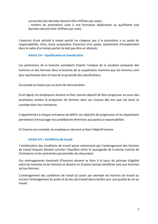 concernée (ces données devront être chiffrées par sexe) ;
- nombre de promotions suite à une formation diplômante ou qualifiante (ces
données devront être chiffrées par sexe).
L'exercice d'une activité à temps partiel ne s'oppose pas à la promotion à un poste de
responsabilités. Ainsi, toute proposition d'exercice d'un poste, notamment d'encadrement
dans le cadre d'un temps partiel ne doit pas être un obstacle.
Article 3-4 – Qualification et classification
Les partenaires de la branche constatent d’après l’analyse de la situation comparée des
hommes et des femmes dans la branche de la coopération maritime que les hommes sont
plus représentés dans le haut de la pyramide des classifications.
Ce constat se traduit par un écart de rémunération.
À cet égard, les employeurs doivent se fixer comme objectif de faire progresser au cours des
prochaines années la proportion de femmes dans ces niveaux dès lors que cet écart se
constate dans leur entreprise.
Il appartiendra à chaque entreprise de définir ses objectifs de progression et les dispositions
permettant d'encourager les candidatures féminines aux postes à responsabilités.
Si l’inverse est constaté, les employeurs devront se fixer l’objectif inverse.
Article 3-5 – Conditions de travail
L’amélioration des conditions de travail passe notamment par l’aménagement des horaires
de travail lesquels doivent concilier l’équilibre entre la sauvegarde de la bonne marche de
l’entreprise et les contraintes personnelles de chacune(e).
Ces aménagements éventuels d’horaires doivent se faire à la lueur du principe d’égalité
entre les hommes et les femmes et doivent en d’autres termes bénéficier tant aux hommes
qu’aux femmes.
L’aménagement des conditions de travail (à savoir par exemple les horaires de travail ou
encore l’aménagement du poste et du lieu de travail) devra tendre vers une qualité de vie au
travail.
5
 