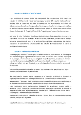 Article 3-6 – sécurité et santé au travail
Il est rappelé par le présent accord que, l'employeur doit, compte tenu de la nature des
activités de l'établissement, évaluer les risques pour la santé et la sécurité des travailleurs, y
compris dans le choix des procédés de fabrication, des équipements de travail, des
substances ou préparations chimiques, dans l'aménagement ou le réaménagement des lieux
de travail ou des installations et dans la définition des postes de travail. Cette évaluation des
risques tient compte de l'impact différencié de l'exposition au risque en fonction du sexe.
A la lueur de cette évaluation, l’employeur doit mettre en place des actions et mesures de
prévention ainsi que des méthodes de travail et de production garantissant un meilleur
niveau de protection de la santé et de la sécurité des travailleurs. L'employeur doit intégrer
ces actions et ces méthodes dans l'ensemble des activités de l'établissement et à tous les
niveaux de l'encadrement.
Article 3-7 – Rémunération effective
Tout employeur est tenu d'assurer, pour un même travail, ou pour un travail de valeur égale
et à ancienneté égale, l'égalité de rémunération entre les femmes et les hommes. Le respect
de ce principe, à l'embauche et tout au long de la vie professionnelle, constitue un élément
essentiel de la dynamique de l'égalité professionnelle et de la mixité des emplois. Les
entreprises veillent à ce que des écarts ne se créent pas dans le temps entre les femmes et
les hommes.
Aucune différence de rémunération ne pourra être justifiée par le sexe, ni par tout autre
élément considéré comme discriminatoire.
Les signataires du présent accord rappellent qu’ils prennent en compte la question de
l’égalité professionnelle lors des négociations sur les salaires minimas conventionnels.
Les signataires s’accordent sur le fait que les disparités de rémunération entre les femmes et
les hommes résultent notamment des périodes de congés maternité et parentaux.
Pour contrecarrer cette problématique d’inégalité, les employeurs doivent veiller à
respecter, tant à l'embauche que lors des révisions périodiques de salaire, le principe de
l'égalité salariale entre les femmes et les hommes pour un même travail ou un travail à
valeur égale, à même niveau de compétence.
Pour ce faire, elles devront s’attacher à rétablir l’égalité dans les rémunérations femmes-
hommes, lorsque cela se justifie.
Les effectifs à temps partiel étant constitués d'une part significative de femmes, une
6
 