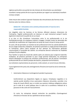 vigilance particulière sera portée lors des révisions de rémunération aux salariés(es)
travaillant à temps partiel afin de ne pas les pénaliser par rapport aux salariés(es) travaillant
à temps complet.
Cette mesure doit conduire à garantir l'évolution des rémunérations des femmes et des
hommes selon les mêmes critères.
Article 3-8 – Articulation entre activité professionnelle et l'exercice de la
responsabilité familiale
Les inégalités entre les hommes et les femmes affectant plusieurs dimensions de
l’entreprise, l’égalité professionnelle est devenue un sujet transversal puisqu’il touche
également notamment la qualité de vie au travail.
A ce titre et afin d’améliorer l’articulation entre la vie professionnelle et la vie
familiale/personnelle, les employeurs doivent s’engager à étudier toutes les demandes des
salarié(e)s de modification de l’organisation du temps de travail, tel que le temps partiel.
En outre, afin de permettre un maintien du lien professionnel entre les salariés bénéficiaires
de ces congés (maternité, d'adoption, de présence parentale ou congé parental d'éducation)
et l'entreprise, celle-ci devra proposer de leur adresser les informations générales
communiquées à l'ensemble des salariés. Les entreprises devront rechercher les modalités
pratiques les plus adaptées.
Pour faciliter la reprise du travail des salariés après une absence pour congé de maternité,
d'adoption, de présence parentale ou pour congé parental d'éducation, les entreprises
doivent développer la pratique des entretiens professionnels, afin de préciser l'orientation
professionnelle de ces salariés (analyse des besoins, proposition de formations).
Les institutions représentatives du personnel, si elles existent, en seront tenues informées.
Il peut également être prévu des aménagements d'horaires de travail lors de la rentrée des
classes.
• Autorisation d'absence et aménagement pendant la grossesse
Conformément aux dispositions légales en vigueur, l'employeur rappellera à la
salariée qu'elle bénéficie d'une autorisation d'absence rémunérée, assimilée à du
temps de travail effectif, pour se rendre aux examens médicaux obligatoires prévus
par le code de la santé publique dans le cadre de la surveillance médicale de la
grossesse et des suites de l'accouchement.
En outre, les entreprises doivent rechercher les possibilités d'aménagement
d'horaires en fonction de leur spécificité et de leurs besoins.
7
 