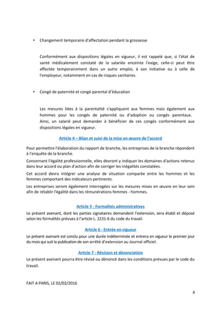 • Changement temporaire d'affectation pendant la grossesse
Conformément aux dispositions légales en vigueur, il est rappelé que, si l'état de
santé médicalement constaté de la salariée enceinte l'exige, celle-ci peut être
affectée temporairement dans un autre emploi, à son initiative ou à celle de
l'employeur, notamment en cas de risques sanitaires.
• Congé de paternité et congé parental d’éducation
Les mesures liées à la parentalité s'appliquent aux femmes mais également aux
hommes pour les congés de paternité ou d'adoption ou congés parentaux.
Ainsi, un salarié peut demander à bénéficier de ces congés conformément aux
dispositions légales en vigueur.
Article 4 – Bilan et suivi de la mise en œuvre de l’accord
Pour permettre l'élaboration du rapport de branche, les entreprises de la branche répondent
à l'enquête de la branche.
Concernant l'égalité professionnelle, elles devront y indiquer les domaines d'actions retenus
dans leur accord ou plan d'action afin de corriger les inégalités constatées.
Cet accord devra intégrer une analyse de situation comparée entre les hommes et les
femmes comportant des indicateurs pertinents.
Les entreprises seront également interrogées sur les mesures mises en œuvre en leur sein
afin de rétablir l'égalité dans les rémunérations femmes - hommes.
Article 5 - Formalités administratives
Le présent avenant, dont les parties signataires demandent l’extension, sera établi et déposé
selon les formalités prévues à l’article L. 2231-6 du code du travail.
Article 6 - Entrée en vigueur
Le présent avenant est conclu pour une durée indéterminée et entrera en vigueur le premier jour
du mois qui suit la publication de son arrêté d’extension au Journal officiel.
Article 7 - Révision et dénonciation
Le présent avenant pourra être révisé ou dénoncé dans les conditions prévues par le code du
travail.
FAIT A PARIS, LE 02/02/2016
8
 