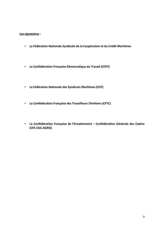 Les signataires :
• La Fédération Nationale Syndicale de la Coopération et du Crédit Maritimes
• La Confédération Française Démocratique du Travail (CFDT)
• La Fédération Nationale des Syndicats Maritimes (CGT)
• La Confédération Française des Travailleurs Chrétiens (CFTC)
• La Confédération Française de l’Encadrement – Confédération Générale des Cadres
(CFE-CGC-AGRO)
9
 