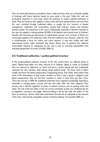 They are historically based on precedents, hence, unlike fixed law, they are constantly capable
of evolving, with future decisions based on ones made in the past. Today the xeer are
particularly important in rural areas where the presence of modern political institutions is
weak. They are however also applied in urban areas with local administrations and even here
the xeer, instituted through traditional elders, is usually the first recourse in dispute
management, settlement and reconciliation among both ordinary citizens and between
business people. The importance of the xeer is indisputable, especially in Northern Somalia as
the xeer are applied in solving perhaps 80-90% of all disputes and criminal cases. In Southern
Somalia with increasing pre-dominance of radical Islamic groups, strict versions of Sharia are
increasingly applied as the ruling law rather than the traditional xeer. However, while the xeer
is simultaneously a force for justice and social cohesion, it may also conflict with both
international human rights standards and Islamic Sharia law. In general, the collective
responsibility imposed on mag-groups by the xeer is seen as removing responsibility from
individual perpetrators of crimes. (Gundel, 2006, iii)
2.3. Traditional authorities / juridico-political structure
In the juridico-political authority structure of the clan system there are different levels of
elders. Highest-level elders are often referred to as Suldaan, Ugaas or similar (in Puntland
they are referred to collectively as ‘Issim’) and have a mainly judicial role and symbolically
represent the clan members while lacking actual political power. The lower level of elders
usually represents the blood compensation (mag-paying) group. Even today, these elders keep
track of the whereabouts of their family members so that in case a group is obliged to pay
blood compensation, they can find their members in order to have them pay their share.
“Since the civil war in 1990 the traditional authorities have regained considerable importance,
especially in creating peace, security and law and order after the state collapsed. Their
primary role is still the regulation of access to shared resources such as grazing areas and
water. The role of the clan elders in this can not be overstated, as they are simultaneously act
as legislators, executors and judges. Decision-making is led by the male clan elders on the
basis of consensus – factors which both subordinate the interests of individuals to the interests
of the clans, and severely marginalise women in decision-making.” (see Gundel, 2006, iv)
10
 