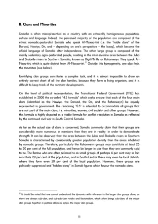 II. Clans and Minorities
Somalia is often misrepresented as a country with an ethnically homogeneous population,
culture and language. Indeed, the perceived majority of the population are composed of the
ethnic nomadic-pastoralist Somalis who speak Af-Maxaa-tiri (i.e. the “noble clans” of the
Darood, Hawiye, Dir, and – depending on one’s perspective – the Isaaq), which became the
official language of Somalia after independence. The other large group is composed of the
mainly sedentary agro-pastoralist people, residing in the inter-riverine area between the Juba
and Shabelle rivers in Southern Somalia, known as Digil-Mirifle or Rahanweyn. They speak Af-
Maay-tiri, which is quite distinct from Af-Maxaa-tiri.12
Outside this homogeneity, one also finds
the minorities (see below).
Identifying clan groups constitutes a complex task, and it is almost impossible to draw an
entirely correct chart of all the clan families, because they form a living organism, and it is
difficult to keep track of the constant developments.
On the level of political representation, the Transitional Federal Government (TFG) has
established in 2000 the so-called “4.5 formula” which seeks ensure that each of the four main
clans (identified as the Hawiye, the Darood, the Dir, and the Rahanweyn) be equally
represented in government. The remaining “0.5” is intended to accommodate all groups that
are not part of the main clans, i.e. minorities, women, civil society and other groups. However,
this formula is highly disputed as a viable formula for conflict resolution in Somalia as reflected
by the continued civil war in South Central Somalia.
As far as the actual size of clans is concerned, Somalis commonly claim that their groups are
considerably more numerous in members then they are in reality, in order to demonstrate
strength. It can be observed that the area between the Juba and Shabelle rivers in Southern
Somalia is characterised by considerably greater population density than the areas inhabited
by nomadic groups. Therefore, particularly the Rahanweyn groups may constitute at least 25
to 30 per cent of the full population, and hence be larger in size than they are commonly said
to be. The Bantus who are often referred to as small groups of perhaps 6 per cent may in fact
constitute 20 per cent of the population, and in South-Central there may even be local districts
where they form even 50 per cent of the local population. However, these groups are
politically suppressed and “hidden away” in Somali figures which favour the nomadic clans.
12
It should be noted that one cannot understand the dynamics with reference to the larger clan groups alone, as
there are always sub-clan, and sub-sub-clan rivalry and factionalism, which often brings sub-clans of the major
clan groups together in political alliances across the major clan groups.
11
 