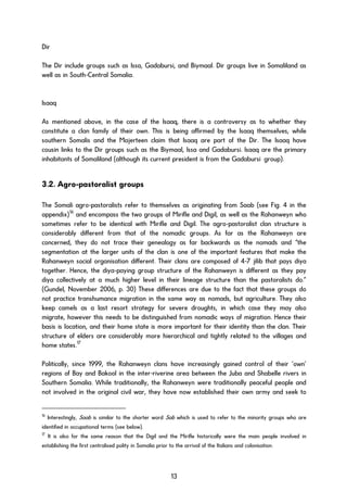 Dir
The Dir include groups such as Issa, Gadabursi, and Biymaal. Dir groups live in Somaliland as
well as in South-Central Somalia.
Isaaq
As mentioned above, in the case of the Isaaq, there is a controversy as to whether they
constitute a clan family of their own. This is being affirmed by the Isaaq themselves, while
southern Somalis and the Majerteen claim that Isaaq are part of the Dir. The Isaaq have
cousin links to the Dir groups such as the Biymaal, Issa and Gadabursi. Isaaq are the primary
inhabitants of Somaliland (although its current president is from the Gadabursi group).
3.2. Agro-pastoralist groups
The Somali agro-pastoralists refer to themselves as originating from Saab (see Fig. 4 in the
appendix)16
and encompass the two groups of Mirifle and Digil, as well as the Rahanweyn who
sometimes refer to be identical with Mirifle and Digil. The agro-pastoralist clan structure is
considerably different from that of the nomadic groups. As far as the Rahanweyn are
concerned, they do not trace their genealogy as far backwards as the nomads and “the
segmentation at the larger units of the clan is one of the important features that make the
Rahanweyn social organisation different. Their clans are composed of 4-7 jilib that pays diya
together. Hence, the diya-paying group structure of the Rahanweyn is different as they pay
diya collectively at a much higher level in their lineage structure than the pastoralists do.”
(Gundel, November 2006, p. 30) These differences are due to the fact that these groups do
not practice transhumance migration in the same way as nomads, but agriculture. They also
keep camels as a last resort strategy for severe droughts, in which case they may also
migrate, however this needs to be distinguished from nomadic ways of migration. Hence their
basis is location, and their home state is more important for their identity than the clan. Their
structure of elders are considerably more hierarchical and tightly related to the villages and
home states.17
Politically, since 1999, the Rahanweyn clans have increasingly gained control of their ‘own’
regions of Bay and Bakool in the inter-riverine area between the Juba and Shabelle rivers in
Southern Somalia. While traditionally, the Rahanweyn were traditionally peaceful people and
not involved in the original civil war, they have now established their own army and seek to
16
Interestingly, Saab is similar to the shorter word Sab which is used to refer to the minority groups who are
identified in occupational terms (see below).
17
It is also for the same reason that the Digil and the Mirifle historically were the main people involved in
establishing the first centralised polity in Somalia prior to the arrival of the Italians and colonisation.
13
 