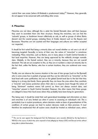 control their own areas (where Al-Shabaab is predominant today).18
However, they generally
do not appear to be concerned with controlling other areas.
4. Minorities
Minorities are not clans, although this is what the Somali Nomadic clans call them because
they want to assimilate them into their structure. Among the minorities, one can find the
‘outcaste’ groups, or bondsmen known collectively as sab, as well as groups of ethnic Bantu
descent and the coastal groups, including those of Arabic descent such as the Bajunis and
Barawanis. Minorities are not counted and their languages and cultures are neither accepted
nor respected.
It should be first noted that being a minority does not reveal whether or not one is at risk of
becoming targeted. Secondly, in terms of their size, the notion of “minorities” is sometimes
misleading. Many minorities, such as Bantus, are in many places in South Central Somalia in
fact local majorities. However, they are being oppressed by the militarily stronger nomadic
clans. Globally, in the Somali context, they are a minority, because they are not overall
dominant. The sab are an exception to this, as they are in numbers a clear-cut minority due to
the fact that, unlike the Bantus, who live in certain locations, they are scattered over many
places.
Thirdly, one can observe the reverse situation in the case of clan groups (such as the Biymaal)
who in some areas live in pockets of groups and thus can be referred to as “minorities” on the
local level with some justification, but not on the global Somali level due to the fact that they
belong to a strong clan-family. Hence generally they can leave the area where they constitute
a “minority” and receive protection where their clan is a majority (even though the notion of
being “dominant” nowhere means full control, as there are always several clans, and
“minorities” present in South Central Somalia). However, this often means that these groups
are obliged to leave their local areas where they probably have been living for generations.
This being said, it should be noted that such generalised knowledge and information on clans
and minorities is of very limited use when it comes to assessing an individual’s risk. This is
particularly true in asylum procedures, where decisions made on basis of generalizations of the
conditions of certain groups can lead to asylum decisions made on false premises. It must
therefore be emphasised that all asylum cases should be treated as individual cases, where
18
This can be seen against the background that the Rahanweyn were severely affected by the big famine in
1991/92 in the course of which they were exposed to food pillaging by Hawiye (USC) and Darood armies without
being able to defend themselves.
14
 