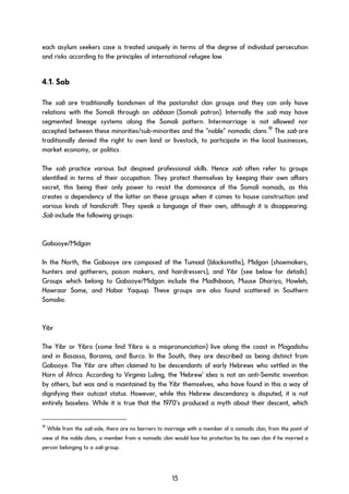 each asylum seekers case is treated uniquely in terms of the degree of individual persecution
and risks according to the principles of international refugee law.
4.1. Sab
The sab are traditionally bondsmen of the pastoralist clan groups and they can only have
relations with the Somali through an abbaan (Somali patron). Internally the sab may have
segmented lineage systems along the Somali pattern. Intermarriage is not allowed nor
accepted between these minorities/sub-minorities and the “noble” nomadic clans.19
The sab are
traditionally denied the right to own land or livestock, to participate in the local businesses,
market economy, or politics.
The sab practice various but despised professional skills. Hence sab often refer to groups
identified in terms of their occupation. They protect themselves by keeping their own affairs
secret, this being their only power to resist the dominance of the Somali nomads, as this
creates a dependency of the latter on these groups when it comes to house construction and
various kinds of handicraft. They speak a language of their own, although it is disappearing.
Sab include the following groups:
Gabooye/Midgan
In the North, the Gabooye are composed of the Tumaal (blacksmiths), Midgan (shoemakers,
hunters and gatherers, poison makers, and hairdressers), and Yibr (see below for details).
Groups which belong to Gabooye/Midgan include the Madhibaan, Muuse Dhariyo, Howleh,
Hawraar Same, and Habar Yaquup. These groups are also found scattered in Southern
Somalia.
Yibr
The Yibr or Yibro (some find Yibro is a mispronunciation) live along the coast in Mogadishu
and in Bosasso, Borama, and Burco. In the South, they are described as being distinct from
Gabooye. The Yibr are often claimed to be descendants of early Hebrews who settled in the
Horn of Africa. According to Virginia Luling, the 'Hebrew' idea is not an anti-Semitic invention
by others, but was and is maintained by the Yibr themselves, who have found in this a way of
dignifying their outcast status. However, while this Hebrew descendancy is disputed, it is not
entirely baseless. While it is true that the 1970’s produced a myth about their descent, which
19
While from the sab side, there are no barriers to marriage with a member of a nomadic clan, from the point of
view of the noble clans, a member from a nomadic clan would lose his protection by his own clan if he married a
person belonging to a sab group.
15
 