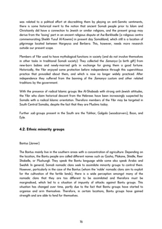 was related to a political effort at discrediting them by playing on anti-Semitic sentiments,
there is some historical merit to the notion that ancient Somali people prior to Islam and
Christianity did have a connection to Jewish or similar religions, and the present group may
derive from the ‘losing’ part in an ancient religious dispute at Aw-Barkhadle (a religious centre
commemorating Sheikh Yusuf Al-Kownin) in present day Somaliland, which still is a location of
pilgrimage located between Hargeysa and Berbera. This, however, needs more research
outside our present scope.
Members of Yibr used to have mythological functions in society (and do not involve themselves
in other tasks in traditional Somali society): They collected the Samanyo (a birth gift) from
new-born babies and newly-married girls in exchange for giving them a good fortune.
Historically, the Yibr enjoyed some protection before independence through this superstitious
practice that prevailed about them, and which is now no longer widely practiced. After
independence they suffered from the banning of the Samanyo custom and other related
traditions by the government.
With the presence of radical Islamic groups like Al-Shabaab with strong anti-Jewish attitudes,
the Yibr who claim historical descent from the Hebrews have been increasingly suspected by
Somalis with a radical Islamic orientation. Therefore members of the Yibr may be targeted in
South Central Somalia, despite the fact that they are Muslims today.
Further sab groups present in the South are the Yahhar, Galgalo (woodcarvers), Boon, and
Eyle.
4.2. Ethnic minority groups
Bantus (Jareer)
The Bantus mainly live in the southern areas with a concentration of agriculture. Depending on
the location, the Bantu people are called different names such as Gosha, Makane, Shiidle, Reer
Shabelle, or Mushungli. They speak the Bantu language while some also speak Arabic and
Swahili. In general, Somali nomadic clans seek to assimilate minority groups to control them.
However, particularly in the case of the Bantus (whom the ‘noble’ nomadic clans aim to exploit
for the cultivation of the fertile lands), there is a wide perception amongst many of the
nomadic clans that they are too different to be assimilated and therefore must be
marginalised, which led to a situation of impunity of attacks against Bantu groups. This
situation has changed over time, partly due to the fact that Bantu groups have started to
organise and arm themselves. Therefore, in certain locations, Bantu groups have gained
strength and are able to fend for themselves.
16
 