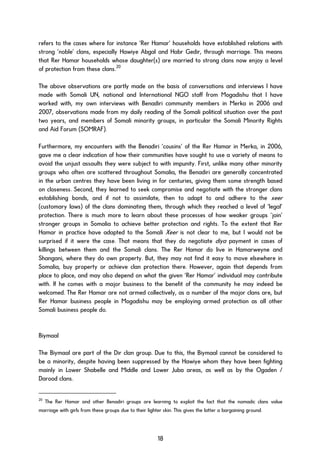 refers to the cases where for instance ‘Rer Hamar’ households have established relations with
strong ‘noble’ clans, especially Hawiye Abgal and Habr Gedir, through marriage. This means
that Rer Hamar households whose daughter(s) are married to strong clans now enjoy a level
of protection from these clans.20
The above observations are partly made on the basis of conversations and interviews I have
made with Somali UN, national and International NGO staff from Mogadishu that I have
worked with, my own interviews with Benadiri community members in Merka in 2006 and
2007, observations made from my daily reading of the Somali political situation over the past
two years, and members of Somali minority groups, in particular the Somali Minority Rights
and Aid Forum (SOMRAF).
Furthermore, my encounters with the Benadiri ‘cousins’ of the Rer Hamar in Merka, in 2006,
gave me a clear indication of how their communities have sought to use a variety of means to
avoid the unjust assaults they were subject to with impunity. First, unlike many other minority
groups who often are scattered throughout Somalia, the Benadiri are generally concentrated
in the urban centres they have been living in for centuries, giving them some strength based
on closeness. Second, they learned to seek compromise and negotiate with the stronger clans
establishing bonds, and if not to assimilate, then to adapt to and adhere to the xeer
(customary laws) of the clans dominating them, through which they reached a level of ‘legal’
protection. There is much more to learn about these processes of how weaker groups ‘join’
stronger groups in Somalia to achieve better protection and rights. To the extent that Rer
Hamar in practice have adapted to the Somali Xeer is not clear to me, but I would not be
surprised if it were the case. That means that they do negotiate diya payment in cases of
killings between them and the Somali clans. The Rer Hamar do live in Hamarweyne and
Shangani, where they do own property. But, they may not find it easy to move elsewhere in
Somalia, buy property or achieve clan protection there. However, again that depends from
place to place, and may also depend on what the given ‘Rer Hamar’ individual may contribute
with. If he comes with a major business to the benefit of the community he may indeed be
welcomed. The Rer Hamar are not armed collectively, as a number of the major clans are, but
Rer Hamar business people in Mogadishu may be employing armed protection as all other
Somali business people do.
Biymaal
The Biymaal are part of the Dir clan group. Due to this, the Biymaal cannot be considered to
be a minority, despite having been suppressed by the Hawiye whom they have been fighting
mainly in Lower Shabelle and Middle and Lower Juba areas, as well as by the Ogaden /
Darood clans.
20
The Rer Hamar and other Benadiri groups are learning to exploit the fact that the nomadic clans value
marriage with girls from these groups due to their lighter skin. This gives the latter a bargaining ground.
18
 
