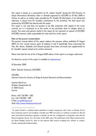 This report is based on a presentation by Dr. Joakim Gundel1
during the COI (Country of
Origin Information) Workshop Clans in Somalia organised by ACCORD on 15 May 2009 in
Vienna, as well as on written notes provided by Mr. Gundel. All information, if not referenced
otherwise, is drawn from Mr. Gundel’s contributions to the workshop. The final report was
prepared by ACCORD and cleared with the expert.
This report is not, and does not purport to be fully exhaustive with regard to the issues
covered, nor is it conclusive as to the merits of any particular claim to refugee status or
asylum. The views and opinions stated in this report do not represent an opinion of ACCORD.
ACCORD, however, holds responsibility for style and form of the report.
Note on the present revised edition:
The present revised edition of the report replaces the previous edition published 31 August
2009. For this revised version, parts of chapters 4 and 5 (specifically those concerning the
Yibr, Rer Hamar, Sheikhal, and Asharaf groups) have been corrected and supplemented at
Dr. Gundel's request, based on his written comments.
Please note that the use of the 31 August 2009 edition of the report is no longer authorised.
An electronic version of this report is available on www.ecoi.net
15 December 2009
Editor: Daisuke Yoshimura (ACCORD)
ACCORD
Austrian Centre for Country of Origin & Asylum Research and Documentation
Austrian Red Cross
Wiedner Hauptstraße 32
A- 1040 Vienna
Austria
Phone: +43 1 58 900 – 582
Fax: +43 1 58 900 – 589
E-Mail: accord@redcross.at
Web: http://www.roteskreuz.at/accord
1
Dr. Joakim Gundel is a political analyst specialised in complex emergencies, with a focus on Somalia. He has
been conducting research and travelling in Somalia since 1998 and works as a freelance consultant for UN and
other international humanitarian agencies in Somalia. He also has a background in immigration work with the
Danish Immigration Service. He is the author of the 2006 report The predicament of the Oday commissioned by
the Danish Refugee Council for which he did extensive field research travelling from northern to southern
Somalia, meeting with traditional elders.
2
 