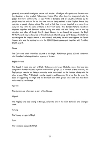 generally considered a religious people and teachers of religion of a particular descent from
the daughter of the prophet Muhammad, Fatima. Most often they live integrated with the
people they have settled with, i.e. Digil-Mirifle or Benadiri, and are usually protected by the
people they live with as far as they are seen as being related to the Prophet, hence they
maintain a special religious status. The point is that they are not targeted as a minority as
such, but may suffer the same problems as their ‘host’ clans – thus Benadiri Asharaf have been
targeted together with Benadiri people during the early civil war. Today, one of the top
ministers and allies of Sheikh Shariff, Sharif Hassan, is an Asharaf. At present, the Digil-
Mirifle/Asharaf may be targeted by the al-Shabaab Islamist group partly because the latter do
not recognise the religious status of the Asharaf, and partly because they oppose the Shariff
Hassan who was the driving force in the 2008 Djibouti agreement together with President
Sheikh Shariff.
Garre
The Garre are often considered as part of the Digil / Rahanweyn group, but are sometimes
also described as being distinct as a group of its own.
Bagadi / Iroole
The Bagadi / Iroole are part of Digil / Rahanweyn in Lower Shabelle, where the local clan
composition further includes Biymaal and Benadiri groups. As a function of the civil war, the
Digil groups, despite not being a minority, were suppressed by the Hawiye, along with the
other groups. When Al-Shabaab recently moved in and took over this area, they did so on the
basis of supporting the Digil and the Biymaal and other groups who until then had been
suppressed by the Hawiye.
Ajuraan
The Ajuraan are often seen as part of the Hawiye.
Abgaal
The Abgaal, who also belong to Hawiye, constitute one of the most dominant and strongest
clans.
Tunueg
The Tunueg are part of Digil.
Tunni
The Tunni are also part of Digil.
20
 