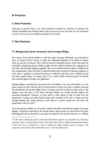 III. Protection
6. State Protection
Generally, at present there is no state protection provided for minorities in Somalia. This
includes Somaliland and Puntland where state structures do exist, but they are not functioning
to such a level as to ensure effective protection of minorities.
7. Clan Protection
7.1. Background: power structures and revenge killings
One aspect of the Somali tradition is that the rights of groups effectively are protected by
force, or threat of force. Tenure of rights thus ultimately depends on the ability to defend
them, by coercion if necessary. This is also the case for individual security, which rests upon the
individual’s mag-paying group’s ability to fight, and the solidarity between the mag-groups of
the wider clan and their fighting capability. They must therefore both be able to retaliate and
pay compensation. Hence, the lack of impartial enforcement mechanisms becomes apparent in
cases when a judgment is passed that favours a militarily weak clan, and a militarily strong
clan then openly refuses to comply with it. As a result, Somali minority groups are heavily
discriminated against through xeer application.
Revenge killings, resulting from perceived acts of humiliation, can cross clan borders, as clan
elders would use their internal ways of communication to have some clan’s members intercept
the perpetrators during their flight. Even if revenge cannot be carried out right away, it will
happen, even 40 years in the future. Revenge killings are usually directed against the
perceived perpetrator. However, in cases where a clan refuses or fails to hand over the
perpetrator, revenge may alternatively target other members of his clan, in which case the
revenge-seeking clan would attempt to get hold of a person whose loss will harm the
perpetrator’s clan the most.24
As to the question whether or not women, children and elders may become targets of revenge
killings, it should be noted that in the Somali culture, these groups are spared from the spear
(Birimageydo) and are therefore in principle not allowed to be touched. However, it is difficult
24
In this context, Somalis who work for international humanitarian agencies are at particular risk of becoming
alternative victims of revenge killings. As they receive high salaries and are usually the best-educated members
of their clan, they are targeted as a means of inflicting the highest possible amount of damage to the
perpetrator’s clan. Therefore, these staff members are in a most vulnerable position.
21
 