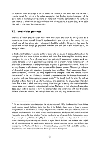 to ascertain from what age a person would be considered an adult and thus become a
possible target. But, since it is the males who protect their families, in situations where all the
older males in the family have died and are hence not available, particularly in the South, one
can observe 12 to 14-year-old boys who take over the household. In such a case, it can occur
that such a male minor becomes a target.
7.2. Forms of clan protection
There is a Somali proverb which runs: Ama buur ahaw ama buur ku tirso (“Either be a
mountain or attach yourself to one”), signifying that if you are not a big, strong clan, you
attach yourself to a strong clan – although it should be noted in this context that even the
notion that one can always get protection within his own clan can be true in some cases, but
wrong in others.
In the Somali tradition, weak and scattered clans who are driven to seek protection from the
stronger clans can enter a protection status with them. The protecting clans naturally expect
something in return. Such alliances based on contractual agreements between weak and
strong clans are known as gaashaanbuur, meaning “pile of shields”. Hence, minorities can seek
protection by attachment to stronger lineages by joining a gaashaanbuur coalition. There exist
varying degrees of adoption and incorporation within stronger lineages. These range in degree
of dependent status with associated inferiority from neighbour (deris), appendage (saar -
parasitic creepers), followers (soo raac), to pretenders (sheegad - those who claim to be what
they are not.) In the case of sheegad, the weak group may assume the lineage affiliation of its
protectors and may claim a common agnatic origin.25
The Somali family to which the sab are
attached protects them vis à vis other Somali and are responsible for any damage inflicted on
them. The extent to which the sab presently have managed to set up their own independent
map-paying groups needs to be investigated further. The lesson is that adoption of weak clans
does occur, and it is possible to move the stronger clans into compromise with their traditional
position. When this happens, the stronger clans may even pay mag for the adoptives.
25
This was the case when, at the beginning of the civil war in the early 1990s, the Galgalo from Middle Shabelle
found protection against the Hawiye during their flight to the Dadaab refugee camps in Kenya by assuming
lineage affiliation to the Majerteen of Kismaayo (Majerteen are a part of the Harti group which was powerful at
that time around Kismaayo), as a means to make it through Kismaayo. Thereby they were able to deceive the
Hawiye who were careful about attacking Majerteen members for fear of reprisals. In the Dadaab refugee camps
they were registered by UNHCR as being Majerteen and kept that identity for several years (with the acceptance
by the Majerteen groups in the camp who continued to regard them as adoptees). Later, however, these Galgalo
felt safe enough to resume their own traditional woodcarving activities constitutive for their cultural identity. As a
consequence, the Majerteen felt betrayed by the adopted group, whom they had expected to assimilate to
Majerteen ways, and started to target them in the refugee camp on these grounds.
22
 