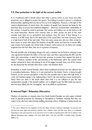 7.3. Clan protection in the light of the current conflict
It is a traditional code in Somali culture that when a person comes to your house and seeks
protection, one is obliged to protect this person. Thus failing to protect a person is considered
dishonourable, signifying that one did not live up to his obligations. However, in the light of the
massive displacements of recent times, the numbers of people have become too large for the
local host clans to service this traditional obligation – which has increased their vulnerability. In
this context, it should be noted in particular that women and children are at the bottom in all
the social hierarchies. Women from minority clans or other groups not part of the main
nomadic local clans are in particularly bad positions, even the more if they belong to a
minority in an IDP camp. Due to this destruction of the social fabric and state structures, there
is a high level of lack of law and order. There are many young men who are often armed (or
have access to arms) who abuse the situation of big IDP camps and feel free to harass IDPs,
rape women, force people into certain kinds of labour, extort money etc. As these men usually
originate from the host clans, they are in a position of impunity.
The only possible way of bringing change into such a situation can be found in entering a new
xeer agreement between the elders of the host clans and those representing the IDPs and the
other clan communities, in which the host clan promises to protect them against this kind of
abuse.26
However, members of the sab-minorities or the Rahanweyn will in this context stand
weaker compared to those who belong to one of the bigger nomadic clans, one of the reasons
for this being that the nomadic clans have a clear xeer between them.
Particularly in South Central Somalia, where these traditional structures are not sufficient due
to prevailing lawlessness, Sharia, as it was practiced by the Islamic Courts, is being brought
forward, as the common perception is that the only possible way to deal with high levels of
crime and freelance gangs is by implementing a harsh rule and exerting severe punishments.
Hence there are clans in the South which claim that it is not sufficient to pay the diya
compensation (usually, in the Somali tradition, one is obliged to pay the 100 camels per person
who has been killed), but the “wrongdoer” has to be killed as a punishment.
8. Internal Flight / Relocation Alternative
Members of minorities or majority clans from South Central Somalia can only expect a limited
level of physical protection by relocating to Somaliland or Puntland, meaning that they can
expect to be safe from indiscriminate shelling, becoming victims of fighting or being chased out
26
“The xeer is efficient for the regulation of inter-clan affairs, but less so between individuals. Two persons may
not have the same rights and protection, because xeer is linked to clans and their area. There is no individual
citizenship as such, and newcomers to an area have to try to settle an agreed position with and in relation to the
different dominating clans residing in the area, which often is the case with IDPs in Somalia today.” (Gundel,
2006, p. iii)
23
 