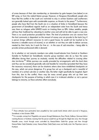 of areas because of their clan membership, or domination by gate keepers (see below) in an
IDP camp, or from the radical Islamic groups. However, in Hargeysa (Somaliland), people who
have fled the conflict in the south are restricted to stay in certain locations and southerners
are generally looked upon with considerable suspicion, as threats to the peace.27
Furthermore,
people who have fled from the South are in a situation of limbo in Somaliland because the
government of Somaliland regards itself as an independent state from the South and hence
sees them as refugees while UNHCR insists on treating them as IDPs. Unless wealthy, people
will lose their livelihood by relocating to another area and will not be able to gain a new one.
There is no social protection provided for them. The kind of protection one can receive from
the host community is dependent on the amount of money one can provide to the hosts (e.g. if
a person brings sufficient resources to rent a good house, he would not be touched as he
becomes a valuable source of income), or on whether or not they are able to deliver services
needed by their hosts, be it work for free or - in the case of sab minorities – being able to
provide certain professional skills in demand.
As to whether or not minority members can safely travel/relocate from Central or Southern
Somalia to Puntland (or Somaliland), minority group members who do so face the same
difficulties during their journey as anybody, namely the difficulties related to crossing other
clan territories.28
While journeys are usually preceded by arrangements with the local clans
and thus can be considered generally safe and feasible for minorities (provided that they have
the necessary resources), there can be situations where clans have established checkpoints on
the way, which can prove dangerous. If a group has set up a checkpoint and is resentful of
members of a certain sub-clan or another clan, the latter might specifically be targeted. Apart
from this, due to the conflict, there may be many armed gangs who set up their own
checkpoints for the purpose of looting, in which case it is irrelevant whether or not a person
belongs to minority, as these activities affect everybody.
27
These attitudes have particularly been propelled by twin suicide bomb attacks which occurred in Hargeysa,
Somaliland, in late October 2008.
28
For example, coming from Mogadishu one passes through Beledweyne, Dusa Mareb, Galkayo, Garoowe before
reaching Bossaso in Puntland, meaning that the person would first go through the Abgal clan area, then through
Hawadle areas, travel through areas controlled by Hawiye/Habar Gedir/Ayr groups and then through
Hawiye/Habar Gedir/Saleeban areas, Hawiye/Habar Gedir/Saab areas and finally enter the Majerteen area in
Puntland.
24
 