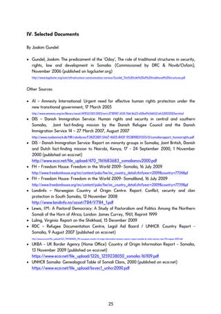 IV. Selected Documents
By Joakim Gundel:
• Gundel, Joakim: The predicament of the ‘Oday’, The role of traditional structures in security,
rights, law and development in Somalia. (Commissioned by DRC & Novib/Oxfam),
November 2006 (published on logcluster.org)
http://www.logcluster.org/som/infrastructure-communication-various/Gundel_The%20role%20of%20traditional%20structures.pdf
Other Sources:
• AI – Amnesty International: Urgent need for effective human rights protection under the
new transitional government, 17 March 2005
http://www.amnesty.org/en/library/asset/AFR52/001/2005/en/c3718987-d52f-11dd-8a23-d58a49c0d652/afr520012005en.html
• DIS – Danish Immigration Service: Human rights and security in central and southern
Somalia, Joint fact-finding mission by the Danish Refugee Council and the Danish
Immigration Service 14 – 27 March 2007, August 2007
http://www.nyidanmark.dk/NR/rdonlyres/F382C881-5A67-4605-845F-953B98E01355/0/somaliarapport_humanrights.pdf
• DIS - Danish Immigration Service: Report on minority groups in Somalia; Joint British, Danish
and Dutch fact-finding mission to Nairobi, Kenya; 17 - 24 September 2000, 1 November
2000 (published on ecoi.net)
http://www.ecoi.net/file_upload/470_1161683683_somalianov2000.pdf
• FH – Freedom House: Freedom in the World 2009- Somalia, 16 July 2009
http://www.freedomhouse.org/inc/content/pubs/fiw/inc_country_detail.cfm?year=2009&country=7704&pf
• FH – Freedom House: Freedom in the World 2009- Somaliland, 16 July 2009
http://www.freedomhouse.org/inc/content/pubs/fiw/inc_country_detail.cfm?year=2009&country=7759&pf
• Landinfo – Norwegian Country of Origin Centre: Report: Conflict, security and clan
protection in South Somalia, 12 November 2008
http://www.landinfo.no/asset/784/1/784_1.pdf
• Lewis, I.M.: A Pastoral Democracy: A Study of Pastoralism and Politics Among the Northern
Somali of the Horn of Africa, London: James Currey, 1961, Reprint 1999
• Luling, Virginia: Report on the Shiikhaal, 15 December 2009
• RDC – Refugee Documentation Centre, Legal Aid Board / UNHCR: Country Report -
Somalia, 9 August 2007 (published on ecoi.net)
http://www.ecoi.net/file_upload/432_1190380485_9th-european-country-of-origin-information-seminar-country-report-somalia-dr-cedric-barnes-soas-9th-august-2007.pdf
• UKBA – UK Border Agency (Home Office): Country of Origin Information Report – Somalia,
13 November 2009 (published on ecoi.net)
https://www.ecoi.net/file_upload/1226_1259238050_somalia-161109.pdf
• UNHCR Somalia: Genealogical Table of Somali Clans, 2000 (published on ecoi.net)
https://www.ecoi.net/file_upload/bsvec1_unhcr2000.pdf
25
 