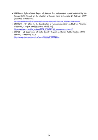 • UN Human Rights Council: Report of Shamsul Bari, independent expert appointed by the
Human Rights Council on the situation of human rights in Somalia, 24 February 2009
(published on Reliefweb)
http://www.reliefweb.int/rw/RWFiles2009.nsf/FilesByRWDocUnidFilename/SNAA-7QA3T4-full_report.pdf/$File/full_report.pdf
• UN OCHA – UN Office for the Coordination of Humanitarian Affairs: A Study on Minorities
in Somalia, 1 August 2002 (published on ecoi.net)
https://www.ecoi.net/file_upload/1504_1236341950_somalia-minorities.pdf
• USDOS – US Department of State: Country Report on Human Rights Practices 2008 –
Somalia, 25 February 2009
http://www.state.gov/g/drl/rls/hrrpt/2008/af/119024.htm
26
 