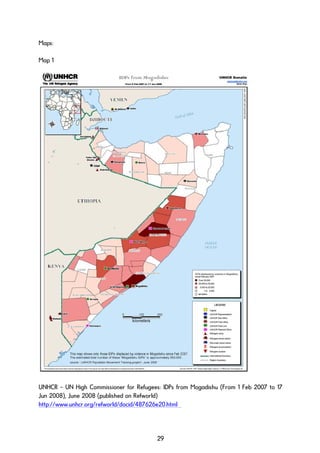 Maps:
Map 1
UNHCR – UN High Commissioner for Refugees: IDPs from Mogadishu (From 1 Feb 2007 to 17
Jun 2008), June 2008 (published on Refworld)
http://www.unhcr.org/refworld/docid/487626e20.html
29
 