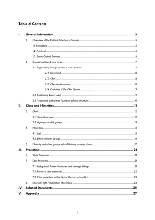 Table of Contents
I. General Information ..................................................................................................................... 5
1. Overview of the Political Situation in Somalia.......................................................................................................................5
1.1. Somaliland...........................................................................................................................................................................................5
1.2. Puntland...............................................................................................................................................................................................5
1.3. South-Central Somalia................................................................................................................................................................5
2. Somali traditional structures............................................................................................................................................................7
2.1. Segmentary lineage system / clan structure..................................................................................................................7
2.1.1. Clan family............................................................................................................................................................ 8
2.1.2. Clan.......................................................................................................................................................................... 8
2.1.3. Mag-paying group........................................................................................................................................... 8
2.1.4. Evolution of the Clan System .....................................................................................................................9
2.2. Customary laws (xeer) ..............................................................................................................................................................9
2.3. Traditional authorities / juridico-political structure .................................................................................................10
II. Clans and Minorities.................................................................................................................... 11
3. Clans............................................................................................................................................................................................................12
3.1. Nomadic groups:...........................................................................................................................................................................12
3.2. Agro-pastoralist groups..........................................................................................................................................................13
4. Minorities...................................................................................................................................................................................................14
4.1. Sab .......................................................................................................................................................................................................15
4.2. Ethnic minority groups .............................................................................................................................................................16
5. Minority and other groups with affiliations to major clans...........................................................................................17
III. Protection ....................................................................................................................................... 21
6. State Protection.....................................................................................................................................................................................21
7. Clan Protection.......................................................................................................................................................................................21
7.1. Background: Power structures and revenge killings.................................................................................................21
7.2. Forms of clan protection........................................................................................................................................................22
7.3. Clan protection in the light of the current conflict..................................................................................................23
8. Internal Flight / Relocation Alternative...................................................................................................................................23
IV. Selected Documents ....................................................................................................................25
V. Appendix........................................................................................................................................27
3
 