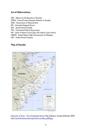 List of Abbreviations
ARS - Alliance for Re-liberation of Somalia
FPENS - Formal Private Education Network in Somalia
GNU - Government of National Unity
IDP – Internally Displaced Person
SCS – South-Central Somalia
TFG - Transitional Federal Government
UIC - Union of Islamic Courts (also: ICU, Islamic Courts Union)
UNHCR - United Nations High Commissioner for Refugees
USC - United Somali Congress
Map of Somalia
University of Texas – Perry-Castaneda Library Map Collection: Somalia (Political), 2002
http://www.lib.utexas.edu/maps/africa/somalia_pol02.jpg
4
 
