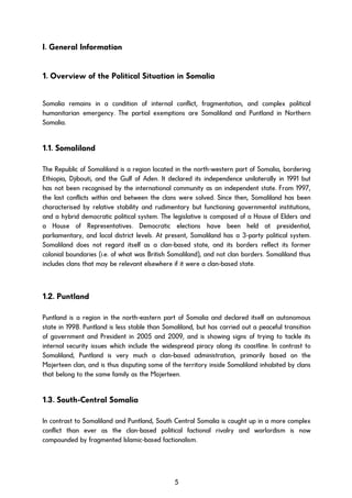 I. General Information
1. Overview of the Political Situation in Somalia
Somalia remains in a condition of internal conflict, fragmentation, and complex political
humanitarian emergency. The partial exemptions are Somaliland and Puntland in Northern
Somalia.
1.1. Somaliland
The Republic of Somaliland is a region located in the north-western part of Somalia, bordering
Ethiopia, Djibouti, and the Gulf of Aden. It declared its independence unilaterally in 1991 but
has not been recognised by the international community as an independent state. From 1997,
the last conflicts within and between the clans were solved. Since then, Somaliland has been
characterised by relative stability and rudimentary but functioning governmental institutions,
and a hybrid democratic political system. The legislative is composed of a House of Elders and
a House of Representatives. Democratic elections have been held at presidential,
parliamentary, and local district levels. At present, Somaliland has a 3-party political system.
Somaliland does not regard itself as a clan-based state, and its borders reflect its former
colonial boundaries (i.e. of what was British Somaliland), and not clan borders. Somaliland thus
includes clans that may be relevant elsewhere if it were a clan-based state.
1.2. Puntland
Puntland is a region in the north-eastern part of Somalia and declared itself an autonomous
state in 1998. Puntland is less stable than Somaliland, but has carried out a peaceful transition
of government and President in 2005 and 2009, and is showing signs of trying to tackle its
internal security issues which include the widespread piracy along its coastline. In contrast to
Somaliland, Puntland is very much a clan-based administration, primarily based on the
Majerteen clan, and is thus disputing some of the territory inside Somaliland inhabited by clans
that belong to the same family as the Majerteen.
1.3. South-Central Somalia
In contrast to Somaliland and Puntland, South Central Somalia is caught up in a more complex
conflict than ever as the clan-based political factional rivalry and warlordism is now
compounded by fragmented Islamic-based factionalism.
5
 